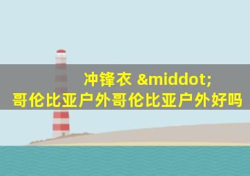 冲锋衣 · 哥伦比亚户外哥伦比亚户外好吗